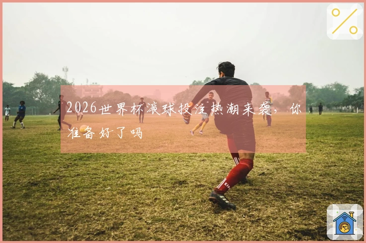 2026世界杯滚球投注热潮来袭，你准备好了吗