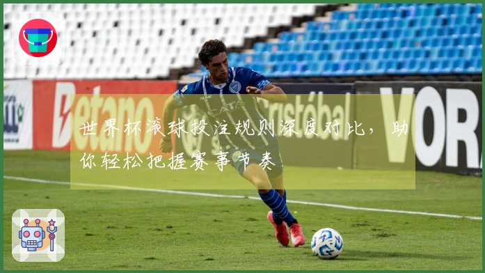 世界杯滚球投注规则深度对比，助你轻松把握赛事节奏