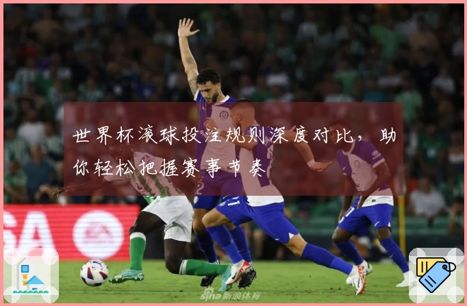 世界杯滚球投注规则深度对比，助你轻松把握赛事节奏