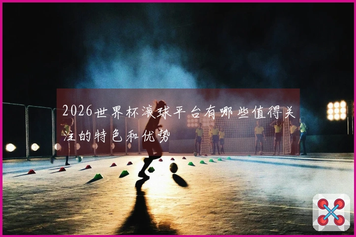 2026世界杯滚球平台有哪些值得关注的特色和优势