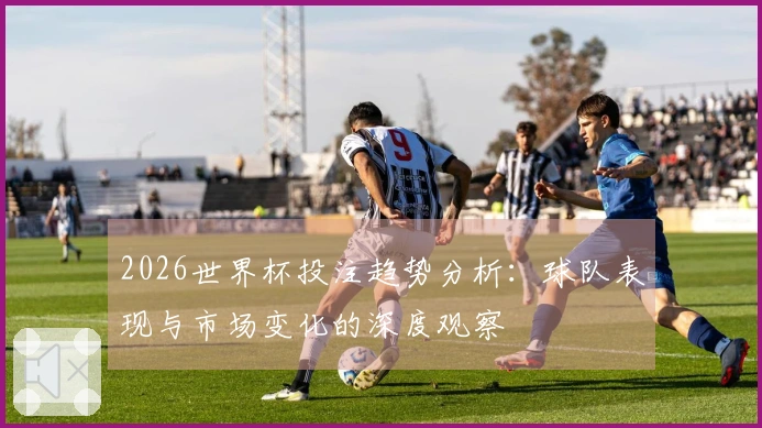 2026世界杯投注趋势分析：球队表现与市场变化的深度观察