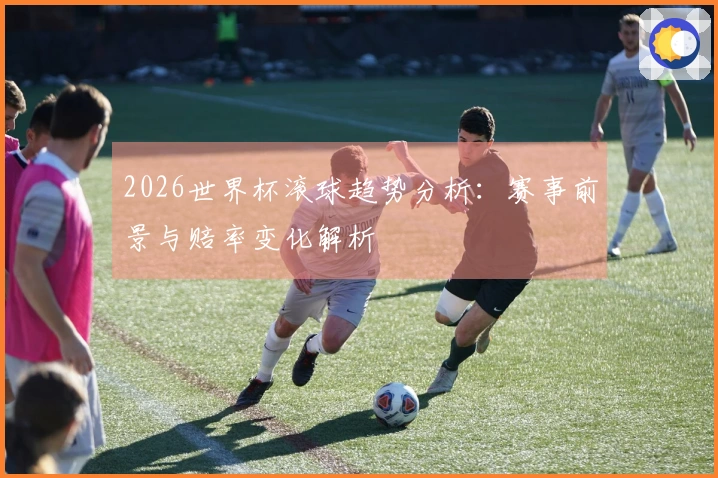 2026世界杯滚球趋势分析：赛事前景与赔率变化解析